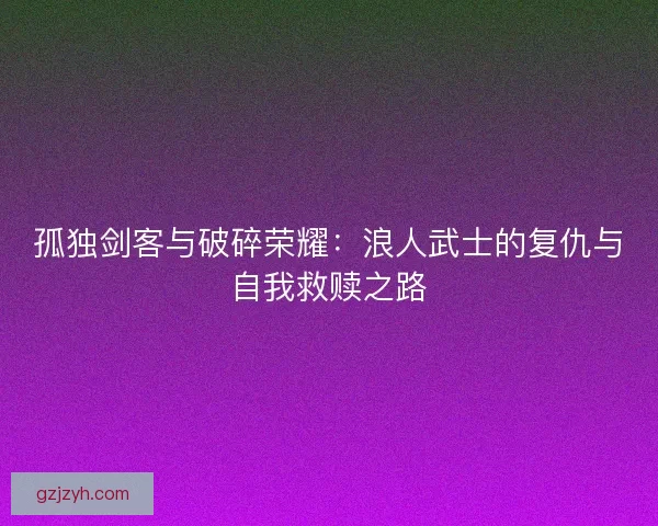 孤独剑客与破碎荣耀：浪人武士的复仇与自我救赎之路