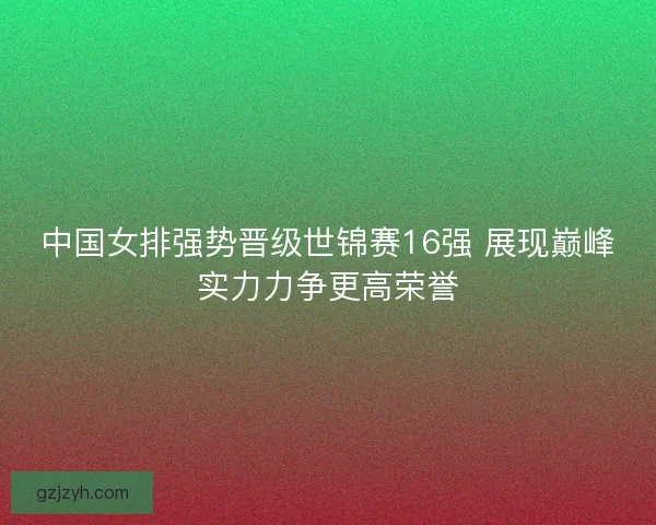 中国女排强势晋级世锦赛16强 展现巅峰实力力争更高荣誉