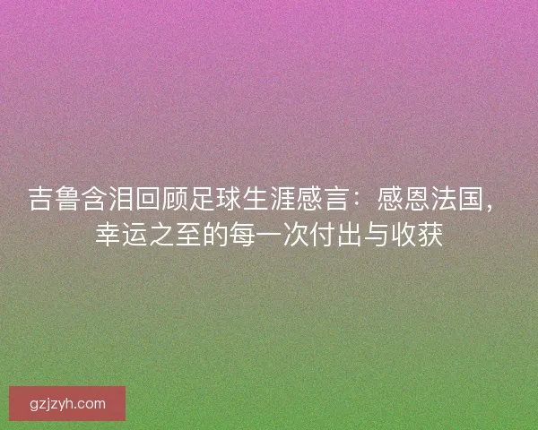 吉鲁含泪回顾足球生涯感言：感恩法国，幸运之至的每一次付出与收获