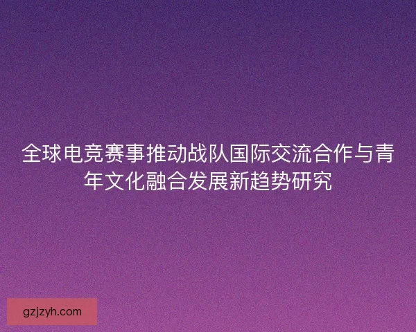 全球电竞赛事推动战队国际交流合作与青年文化融合发展新趋势研究
