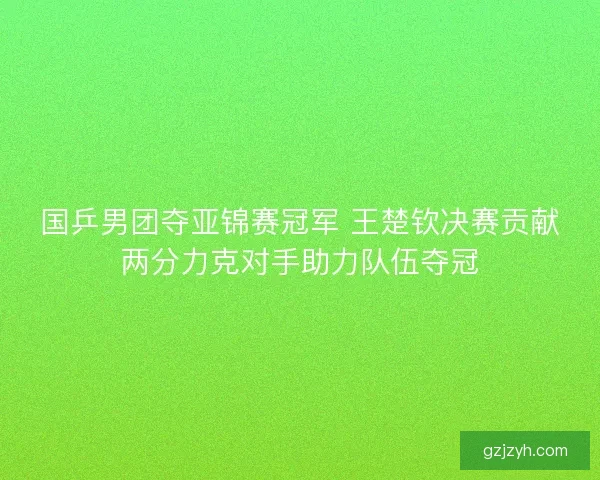 国乒男团夺亚锦赛冠军 王楚钦决赛贡献两分力克对手助力队伍夺冠